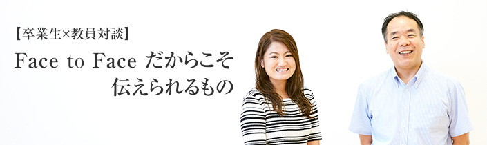 【卒業生×教員対談】Face to Face だからこそ伝えられるもの