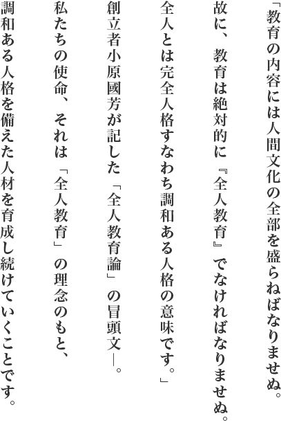 「教育の内容には人間文化の全部を盛らねばなりませぬ。故に、教育は絶対的に『全人教育』でなければなりませぬ。全人とは完全人格すなわち調和ある人格の意味です。」創立者小原國芳が記した「全人教育論」の冒頭文―。私たちの使命、それは「全人教育」の理念のもと、調和ある人格を備えた人材を育成し続けていくことです。