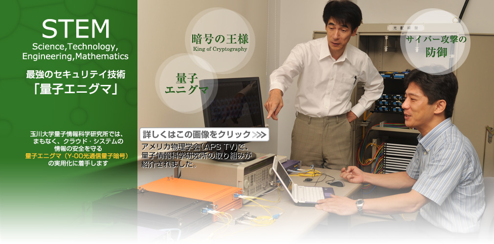 STEM Science, Technology, Engineering, Mathematics 最強のセキュリテイ技術「量子エニグマ」 玉川大学量子情報科学研究所では、まもなく、クラウド・システムの情報の安全を守る量子エニグマ(Y-00光通信量子暗号)の実用化に着手します