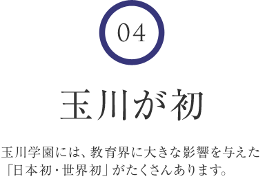 4 玉川が初 玉川学園には、教育界に大きな影響を与えた「日本初・世界初」がたくさんあります。