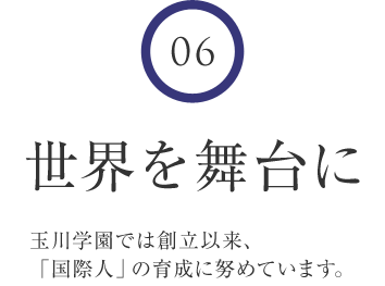 6 世界を舞台に 玉川学園では創立以来、「国際人」の育成に努めています。