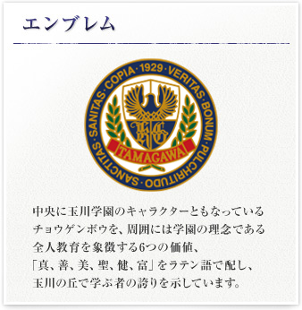 エンブレム 中央に玉川学園のキャラクターともなっているチョウゲンボウを、周囲には学園の理念である全人教育を象徴する6つの価値、「真、善、美、聖、健、富」をラテン語で配し、玉川の丘で学ぶ者の誇りを示しています。