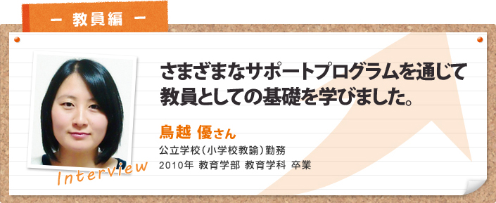 さまざまなサポートプログラムを通じて教員としての基礎を学びました。 鳥越 優さん 公立学校(小学校教諭)勤務 2010年 教育学部教育学科卒業