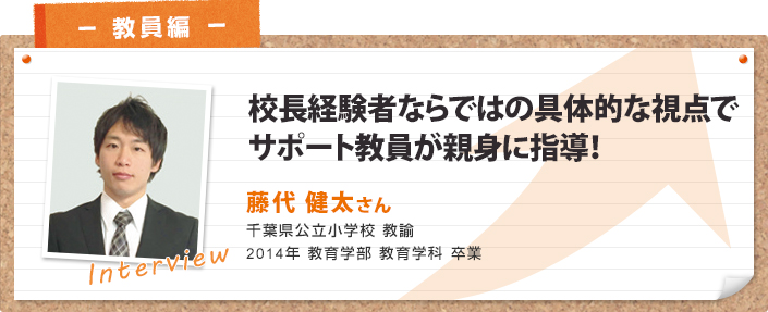 校長経験者ならではの具体的な視点で サポート教員が親身に指導! 藤代 健太さん 千葉県公立小学校 教諭 2014年 教育学部 教育学科 卒業