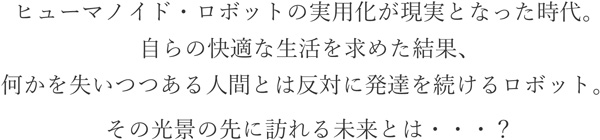ヒューマノイド・ロボットの実用化が現実となった時代。自らの快適な生活を求めた結果、何かを失いつつある人間とは反対に発達を続けるロボット。その光景の先に訪れる未来とは・・・？