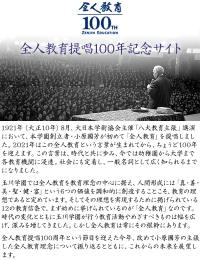1921年（大正10年）8月、大日本学術協会主催「八大教育主張」講演において、本学園創立者・小原國芳が初めて「全人教育」を提唱しました。2021年はこの全人教育という言葉が生まれてから、ちょうど100年を迎えます。この言葉は、時代と共に歩み、今では幼稚園から大学まで各教育機関に浸透。社会にも定着し、一般名詞として広く知られるまでになりました。玉川学園では全人教育を教育理念の中心に据え、人間形成には「真・善・美・聖・健・富」という6つの価値を調和的に創造することこそ、教育の理想であると定めています。そしてその理想を実現するために掲げられている12の教育信条で、まず始めに挙げられているのが「全人教育」なのです。時代の変化とともに玉川学園が行う教育活動やめざすべきものは幅を広げ、深みを増してきました。しかし全人教育は常にその根幹にあります。全人教育提唱100周年という節目を迎えた今年、改めて小原國芳の主張した全人教育理念について振り返るとともに、これからの未来を展望します。