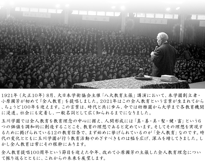 1921年（大正10年）8月、大日本学術協会主催「八大教育主張」講演において、本学園創立者・小原國芳が初めて「全人教育」を提唱しました。2021年はこの全人教育という言葉が生まれてから、ちょうど100年を迎えます。この言葉は、時代と共に歩み、今では幼稚園から大学まで各教育機関に浸透。社会にも定着し、一般名詞として広く知られるまでになりました。玉川学園では全人教育を教育理念の中心に据え、人間形成には「真・善・美・聖・健・富」という6つの価値を調和的に創造することこそ、教育の理想であると定めています。そしてその理想を実現するために掲げられている12の教育信条で、まず始めに挙げられているのが「全人教育」なのです。時代の変化とともに玉川学園が行う教育活動やめざすべきものは幅を広げ、深みを増してきました。しかし全人教育は常にその根幹にあります。全人教育提唱100周年という節目を迎えた今年、改めて小原國芳の主張した全人教育理念について振り返るとともに、これからの未来を展望します。